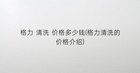 格力 清洗 价格多少钱(格力清洗的价格介绍)
